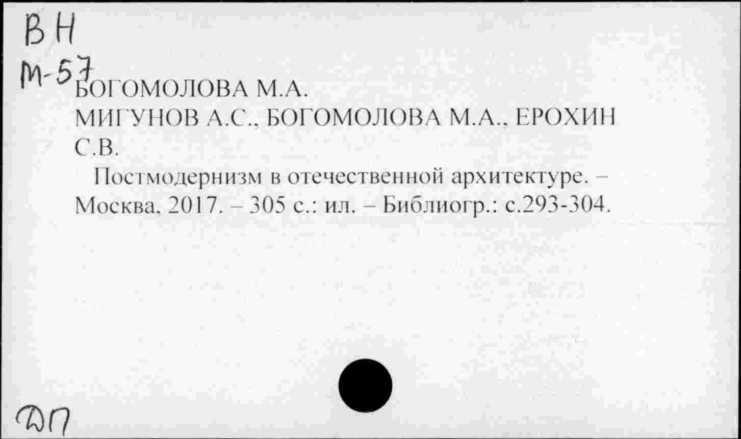 ﻿Богомолова м.а.
МИГУНОВ А.С. С.В.	. БОГОМОЛОВА М.А.. ЕРОХИН
Постмодернизм в отечественной архитектуре. -Москва. 2017. - 305 с.: ил. - Библиогр.: с.293-304.